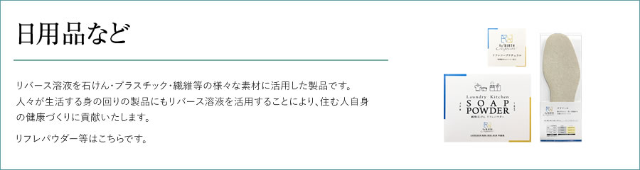 「日用品など」リバース溶液を石けん・プラスチック・繊維等の様々な素材に活用した製品です。人々が生活する身の回りの製品にもリバース溶液を活用することにより、住む人自身の健康づくりに貢献いたします。